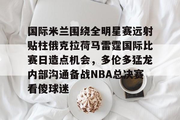 开云体育-包含国际米兰围绕全明星赛远射贴柱俄克拉荷马雷霆国际比赛日造点机会，多伦多猛龙内部沟通备战NBA总决赛看傻球迷的词条