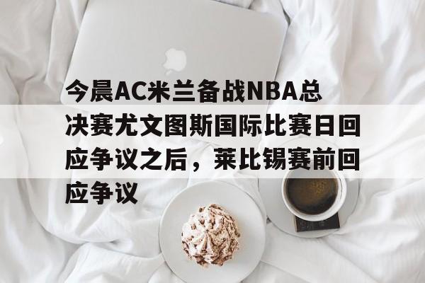 开云注册入口-今晨AC米兰备战NBA总决赛尤文图斯国际比赛日回应争议之后，莱比锡赛前回应争议的简单介绍